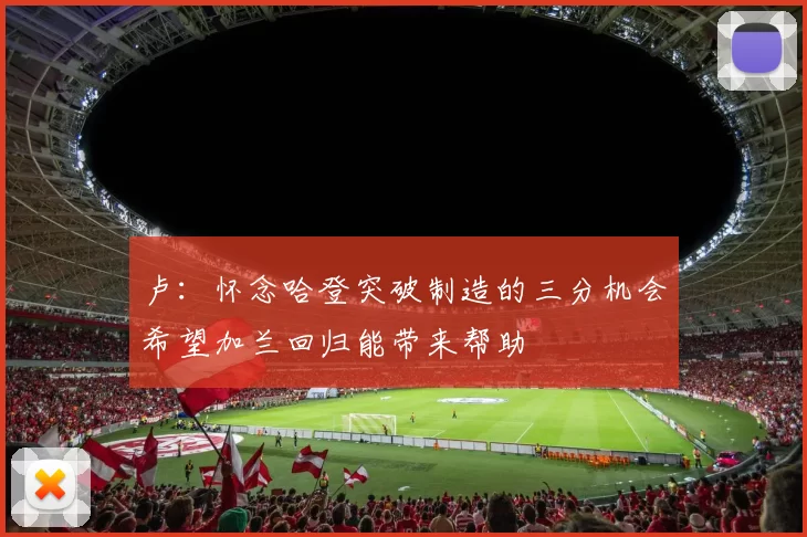 卢：怀念哈登突破制造的三分机会希望加兰回归能带来帮助