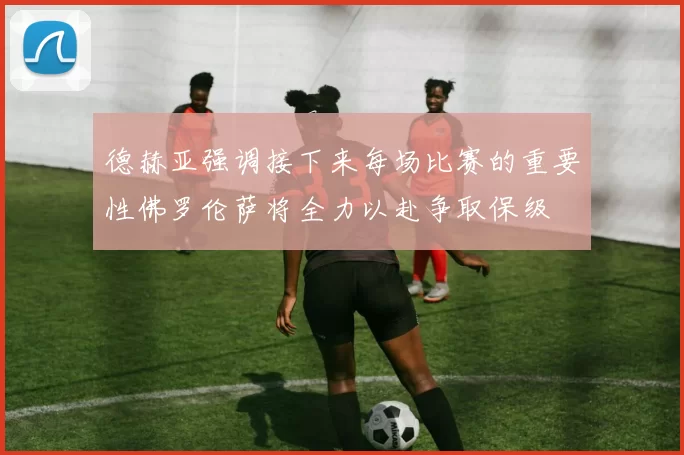 德赫亚强调接下来每场比赛的重要性佛罗伦萨将全力以赴争取保级