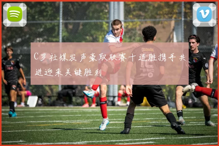 C罗社媒发声豪取联赛十连胜携手共进迎来关键胜利