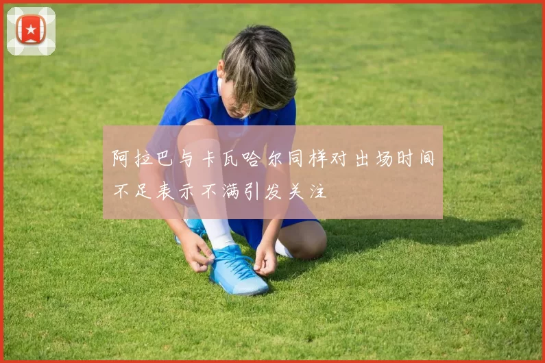 阿拉巴与卡瓦哈尔同样对出场时间不足表示不满引发关注