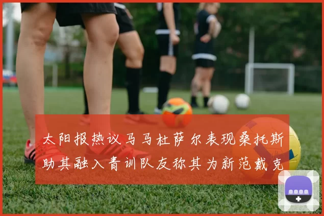 太阳报热议马马杜萨尔表现桑托斯助其融入青训队友称其为新范戴克