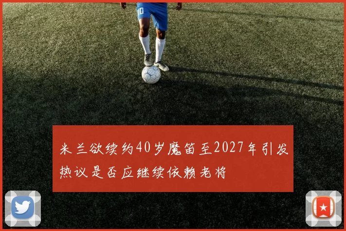 米兰欲续约40岁魔笛至2027年引发热议是否应继续依赖老将