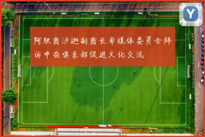 阿联酋沙迦副酋长率媒体委员会拜访申花俱乐部促进文化交流