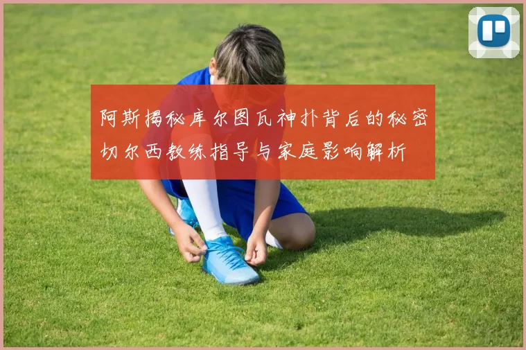 阿斯揭秘库尔图瓦神扑背后的秘密切尔西教练指导与家庭影响解析
