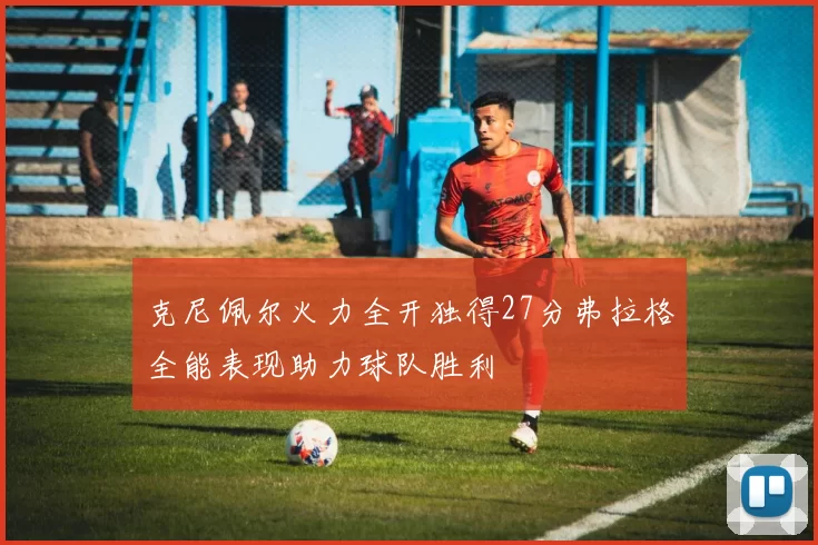 克尼佩尔火力全开独得27分弗拉格全能表现助力球队胜利
