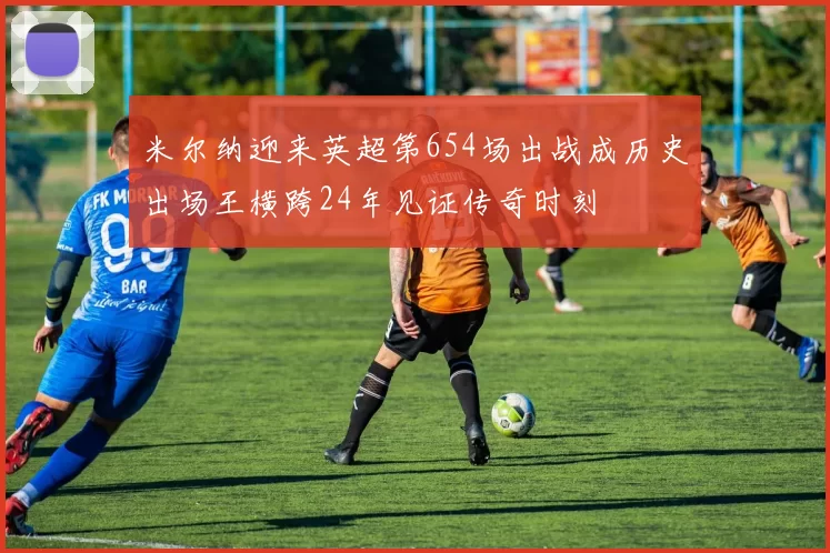 米尔纳迎来英超第654场出战成历史出场王横跨24年见证传奇时刻