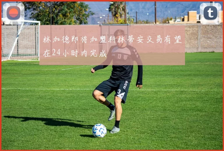 林加德即将加盟科林蒂安交易有望在24小时内完成