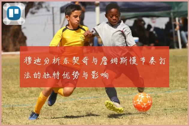 穆迪分析东契奇与詹姆斯慢节奏打法的独特优势与影响