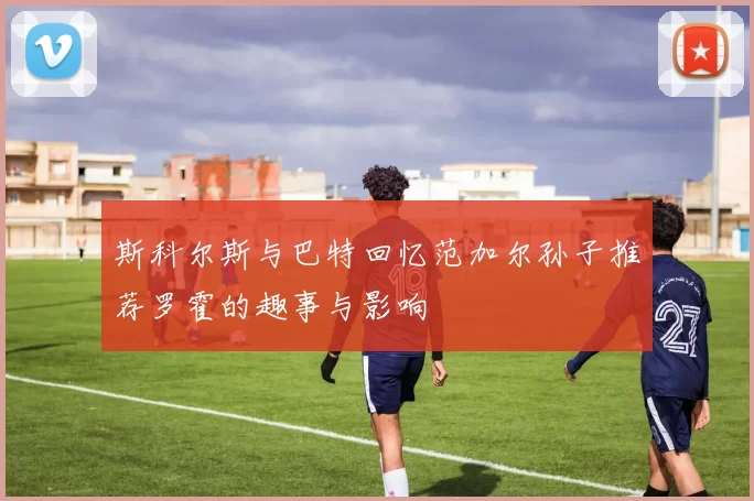 斯科尔斯与巴特回忆范加尔孙子推荐罗霍的趣事与影响