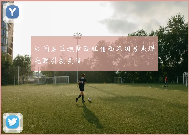 法国后卫迪萨西租借西汉姆后表现亮眼引发关注