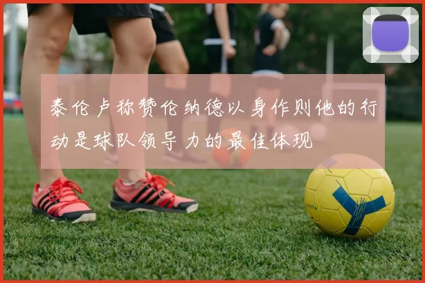 泰伦卢称赞伦纳德以身作则他的行动是球队领导力的最佳体现