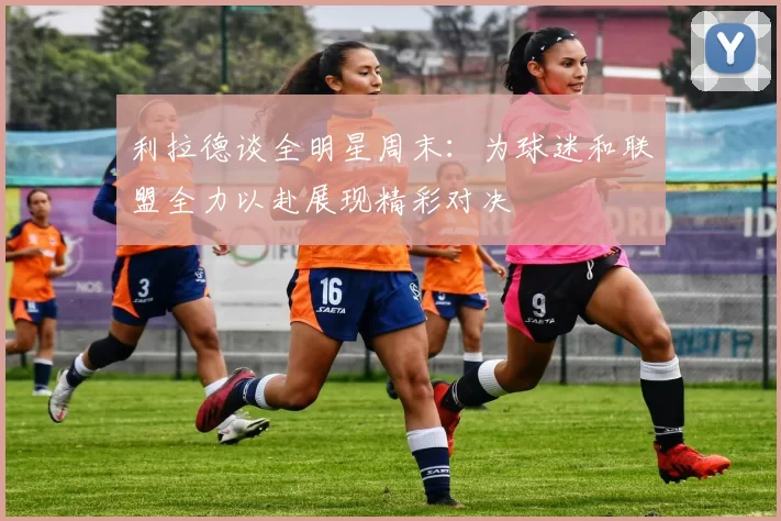 利拉德谈全明星周末：为球迷和联盟全力以赴展现精彩对决