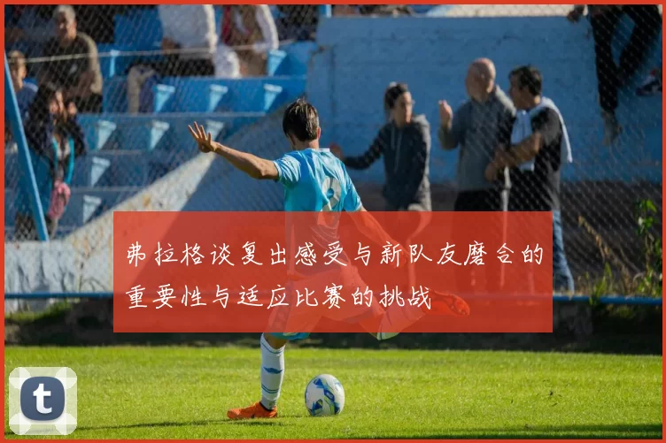 弗拉格谈复出感受与新队友磨合的重要性与适应比赛的挑战