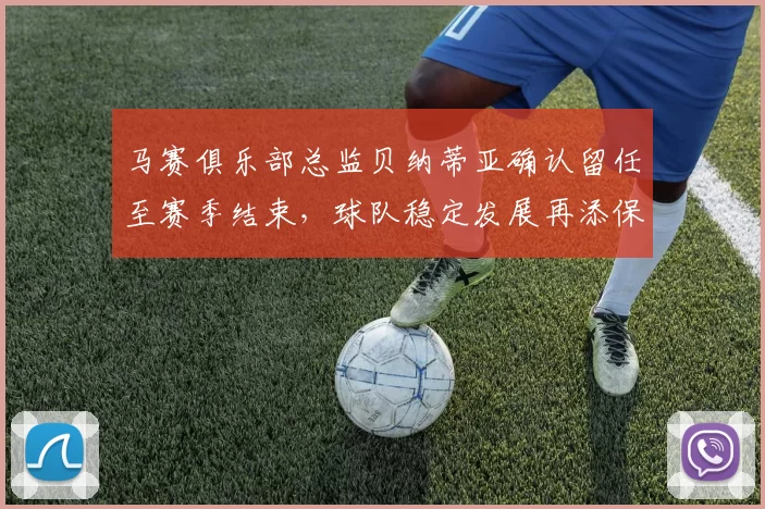 马赛俱乐部总监贝纳蒂亚确认留任至赛季结束，球队稳定发展再添保障