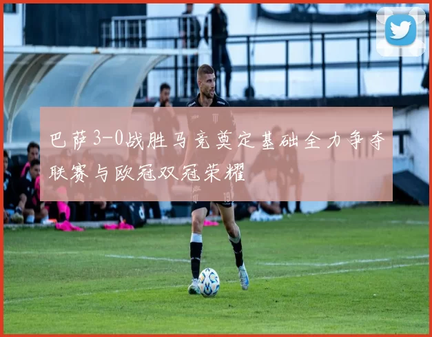巴萨3-0战胜马竞奠定基础全力争夺联赛与欧冠双冠荣耀