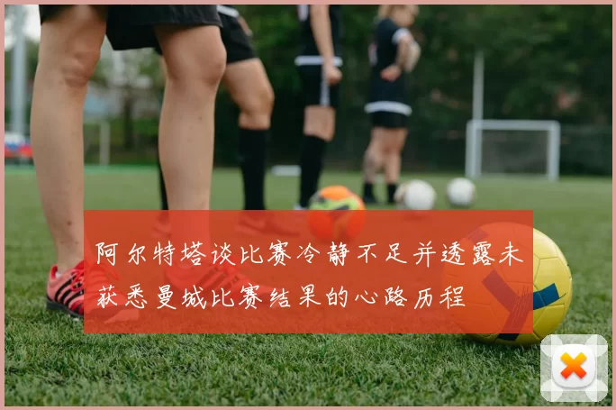 阿尔特塔谈比赛冷静不足并透露未获悉曼城比赛结果的心路历程