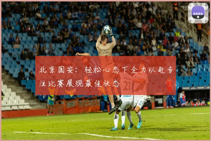北京国安：轻松心态下全力以赴专注比赛展现最佳状态
